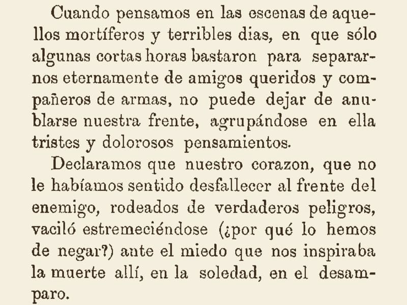 Fragmento de texto impreso tomado de la obra de Juan V. Escalera (1877):

“Cuando pensamos en las escenas de aquellos mortíferos y terribles días, en que sólo algunas cortas horas bastaron para separarnos eternamente de amigos queridos y compañeros de armas, no puede dejar de anublarse nuestra frente, agrupándose en ella tristes y dolorosos pensamientos.

Declaramos que nuestro corazon, que no le habíamos sentido desfallecer al frente del enemigo, rodeados de verdaderos peligros, vaciló estremeciéndose (¿por qué lo hemos de negar?) ante el miedo que nos inspiraba la muerte allí, en la soledad, en el desamparo”.
